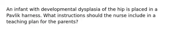 An infant with developmental dysplasia of the hip is placed in a Pavlik harness. What instructions should the nurse include in a teaching plan for the parents?