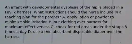 An infant with developmental dysplasia of the hip is placed in a Pavlik harness. What instructions should the nurse include in a teaching plan for the parents? A. apply lotion or powder to minimize skin irritation B. put clothing over harness for maximum effectiveness C. check for red areas under the straps 3 times a day D. use a thin absorbent disposable diaper over the harness