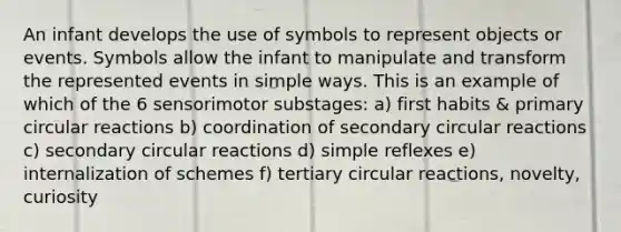 An infant develops the use of symbols to represent objects or events. Symbols allow the infant to manipulate and transform the represented events in simple ways. This is an example of which of the 6 sensorimotor substages: a) first habits & primary circular reactions b) coordination of secondary circular reactions c) secondary circular reactions d) simple reflexes e) internalization of schemes f) tertiary circular reactions, novelty, curiosity