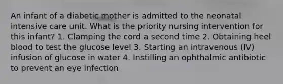 An infant of a diabetic mother is admitted to the neonatal intensive care unit. What is the priority nursing intervention for this infant? 1. Clamping the cord a second time 2. Obtaining heel blood to test the glucose level 3. Starting an intravenous (IV) infusion of glucose in water 4. Instilling an ophthalmic antibiotic to prevent an eye infection