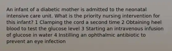 An infant of a diabetic mother is admitted to the neonatal intensive care unit. What is the priority nursing intervention for this infant? 1 Clamping the cord a second time 2 Obtaining heel blood to test the glucose level 3 Starting an intravenous infusion of glucose in water 4 Instilling an ophthalmic antibiotic to prevent an eye infection