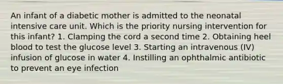 An infant of a diabetic mother is admitted to the neonatal intensive care unit. Which is the priority nursing intervention for this infant? 1. Clamping the cord a second time 2. Obtaining heel blood to test the glucose level 3. Starting an intravenous (IV) infusion of glucose in water 4. Instilling an ophthalmic antibiotic to prevent an eye infection