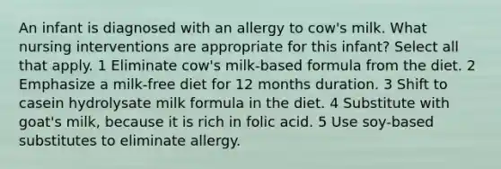 An infant is diagnosed with an allergy to cow's milk. What nursing interventions are appropriate for this infant? Select all that apply. 1 Eliminate cow's milk-based formula from the diet. 2 Emphasize a milk-free diet for 12 months duration. 3 Shift to casein hydrolysate milk formula in the diet. 4 Substitute with goat's milk, because it is rich in folic acid. 5 Use soy-based substitutes to eliminate allergy.