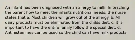 An infant has been diagnosed with an allergy to milk. In teaching the parent how to meet the infants nutritional needs, the nurse states that a. Most children will grow out of the allergy. b. All dairy products must be eliminated from the childs diet. c. It is important to have the entire family follow the special diet. d. Antihistamines can be used so the child can have milk products.