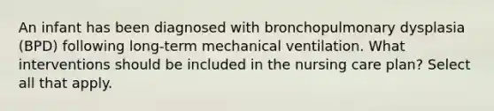 An infant has been diagnosed with bronchopulmonary dysplasia (BPD) following long-term mechanical ventilation. What interventions should be included in the nursing care plan? Select all that apply.