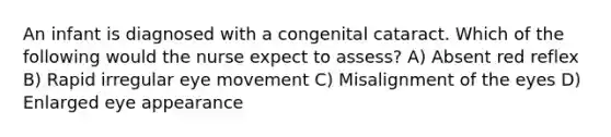 An infant is diagnosed with a congenital cataract. Which of the following would the nurse expect to assess? A) Absent red reflex B) Rapid irregular eye movement C) Misalignment of the eyes D) Enlarged eye appearance