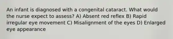 An infant is diagnosed with a congenital cataract. What would the nurse expect to assess? A) Absent red reflex B) Rapid irregular eye movement C) Misalignment of the eyes D) Enlarged eye appearance