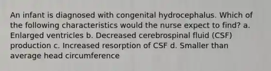 An infant is diagnosed with congenital hydrocephalus. Which of the following characteristics would the nurse expect to find? a. Enlarged ventricles b. Decreased cerebrospinal fluid (CSF) production c. Increased resorption of CSF d. Smaller than average head circumference