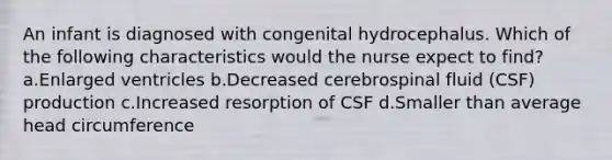 An infant is diagnosed with congenital hydrocephalus. Which of the following characteristics would the nurse expect to find? a.Enlarged ventricles b.Decreased cerebrospinal fluid (CSF) production c.Increased resorption of CSF d.Smaller than average head circumference