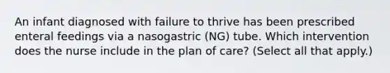 An infant diagnosed with failure to thrive has been prescribed enteral feedings via a nasogastric (NG) tube. Which intervention does the nurse include in the plan of care? (Select all that apply.)