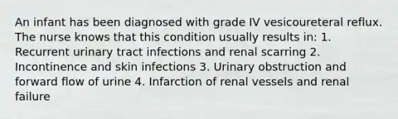 An infant has been diagnosed with grade IV vesicoureteral reflux. The nurse knows that this condition usually results in: 1. Recurrent urinary tract infections and renal scarring 2. Incontinence and skin infections 3. Urinary obstruction and forward flow of urine 4. Infarction of renal vessels and renal failure