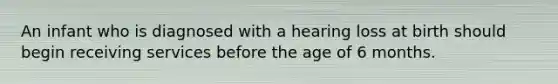 An infant who is diagnosed with a hearing loss at birth should begin receiving services before the age of 6 months.