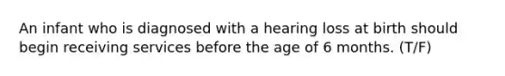 An infant who is diagnosed with a hearing loss at birth should begin receiving services before the age of 6 months. (T/F)