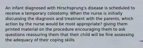 An infant diagnosed with Hirschsprung's disease is scheduled to receive a temporary colostomy. When the nurse is initially discussing the diagnosis and treatment with the parents, which action by the nurse would be most appropriate? giving them printed material on the procedure encouraging them to ask questions reassuring them that their child will be fine assessing the adequacy of their coping skills