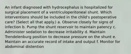 An infant diagnosed with hydrocephalus is hospitalized for surgical placement of a ventriculoperitoneal shunt. Which interventions should be included in the child's postoperative care? (Select all that apply.) a. Observe closely for signs of infection b. Pump the shunt reservoir to maintain patency c. Administer sedation to decrease irritability d. Maintain Trendelenburg position to decrease pressure on the shunt e. Maintain an accurate record of intake and output f. Monitor for abdominal distention