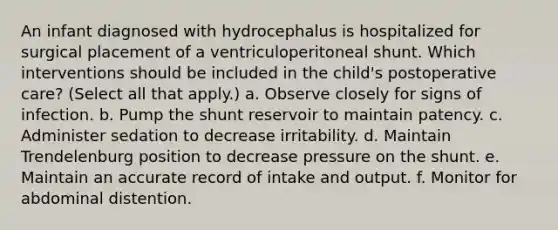 An infant diagnosed with hydrocephalus is hospitalized for surgical placement of a ventriculoperitoneal shunt. Which interventions should be included in the child's postoperative care? (Select all that apply.) a. Observe closely for signs of infection. b. Pump the shunt reservoir to maintain patency. c. Administer sedation to decrease irritability. d. Maintain Trendelenburg position to decrease pressure on the shunt. e. Maintain an accurate record of intake and output. f. Monitor for abdominal distention.