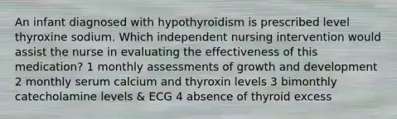 An infant diagnosed with hypothyroidism is prescribed level thyroxine sodium. Which independent nursing intervention would assist the nurse in evaluating the effectiveness of this medication? 1 monthly assessments of growth and development 2 monthly serum calcium and thyroxin levels 3 bimonthly catecholamine levels & ECG 4 absence of thyroid excess