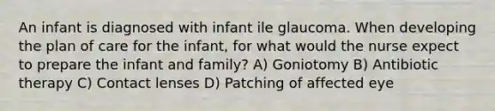 An infant is diagnosed with infant ile glaucoma. When developing the plan of care for the infant, for what would the nurse expect to prepare the infant and family? A) Goniotomy B) Antibiotic therapy C) Contact lenses D) Patching of affected eye