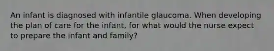 An infant is diagnosed with infantile glaucoma. When developing the plan of care for the infant, for what would the nurse expect to prepare the infant and family?