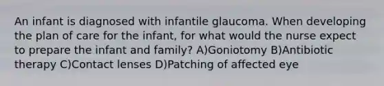 An infant is diagnosed with infantile glaucoma. When developing the plan of care for the infant, for what would the nurse expect to prepare the infant and family? A)Goniotomy B)Antibiotic therapy C)Contact lenses D)Patching of affected eye