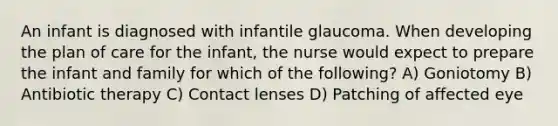 An infant is diagnosed with infantile glaucoma. When developing the plan of care for the infant, the nurse would expect to prepare the infant and family for which of the following? A) Goniotomy B) Antibiotic therapy C) Contact lenses D) Patching of affected eye