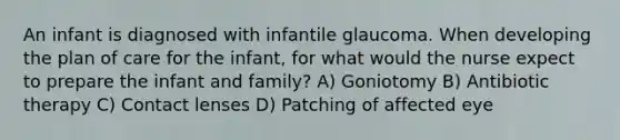 An infant is diagnosed with infantile glaucoma. When developing the plan of care for the infant, for what would the nurse expect to prepare the infant and family? A) Goniotomy B) Antibiotic therapy C) Contact lenses D) Patching of affected eye