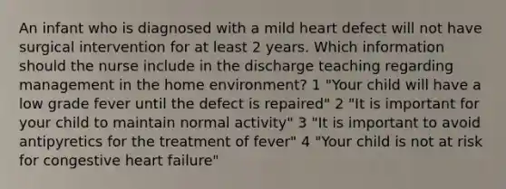 An infant who is diagnosed with a mild heart defect will not have surgical intervention for at least 2 years. Which information should the nurse include in the discharge teaching regarding management in the home environment? 1 "Your child will have a low grade fever until the defect is repaired" 2 "It is important for your child to maintain normal activity" 3 "It is important to avoid antipyretics for the treatment of fever" 4 "Your child is not at risk for congestive heart failure"