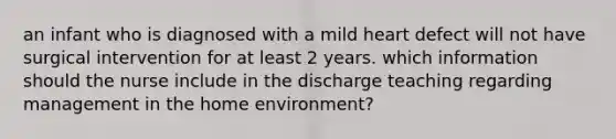 an infant who is diagnosed with a mild heart defect will not have surgical intervention for at least 2 years. which information should the nurse include in the discharge teaching regarding management in the home environment?