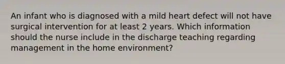 An infant who is diagnosed with a mild heart defect will not have surgical intervention for at least 2 years. Which information should the nurse include in the discharge teaching regarding management in the home environment?