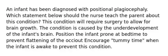 An infant has been diagnosed with positional plagiocephaly. Which statement below should the nurse teach the parent about this condition? This condition will require surgery to allow for brain growth. The condition is caused by the underdevelopment of the infant's brain. Position the infant prone at bedtime to prevent flattening of the occiout Encourage "tummy time" when the infant is awake to prevent this condition.