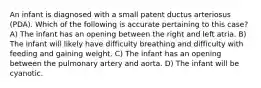 An infant is diagnosed with a small patent ductus arteriosus (PDA). Which of the following is accurate pertaining to this case? A) The infant has an opening between the right and left atria. B) The infant will likely have difficulty breathing and difficulty with feeding and gaining weight. C) The infant has an opening between the pulmonary artery and aorta. D) The infant will be cyanotic.