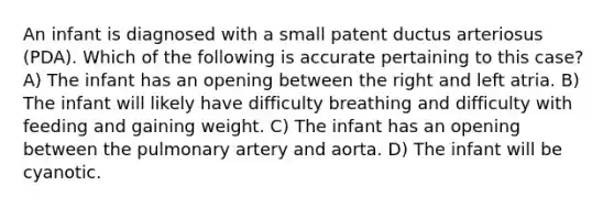 An infant is diagnosed with a small patent ductus arteriosus (PDA). Which of the following is accurate pertaining to this case? A) The infant has an opening between the right and left atria. B) The infant will likely have difficulty breathing and difficulty with feeding and gaining weight. C) The infant has an opening between the pulmonary artery and aorta. D) The infant will be cyanotic.