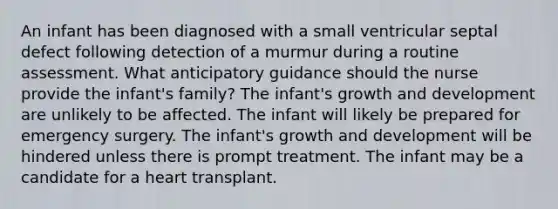 An infant has been diagnosed with a small ventricular septal defect following detection of a murmur during a routine assessment. What anticipatory guidance should the nurse provide the infant's family? The infant's growth and development are unlikely to be affected. The infant will likely be prepared for emergency surgery. The infant's growth and development will be hindered unless there is prompt treatment. The infant may be a candidate for a heart transplant.