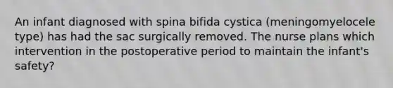 An infant diagnosed with spina bifida cystica (meningomyelocele type) has had the sac surgically removed. The nurse plans which intervention in the postoperative period to maintain the infant's safety?