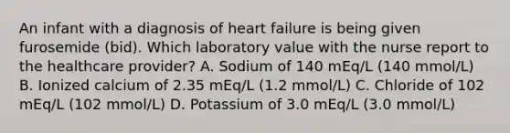 An infant with a diagnosis of heart failure is being given furosemide (bid). Which laboratory value with the nurse report to the healthcare provider? A. Sodium of 140 mEq/L (140 mmol/L) B. Ionized calcium of 2.35 mEq/L (1.2 mmol/L) C. Chloride of 102 mEq/L (102 mmol/L) D. Potassium of 3.0 mEq/L (3.0 mmol/L)