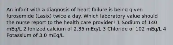 An infant with a diagnosis of heart failure is being given furosemide (Lasix) twice a day. Which laboratory value should the nurse report to the health care provider? 1 Sodium of 140 mEq/L 2 Ionized calcium of 2.35 mEq/L 3 Chloride of 102 mEq/L 4 Potassium of 3.0 mEq/L