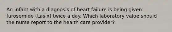 An infant with a diagnosis of heart failure is being given furosemide (Lasix) twice a day. Which laboratory value should the nurse report to the health care provider?