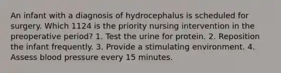 An infant with a diagnosis of hydrocephalus is scheduled for surgery. Which 1124 is the priority nursing intervention in the preoperative period? 1. Test the urine for protein. 2. Reposition the infant frequently. 3. Provide a stimulating environment. 4. Assess blood pressure every 15 minutes.