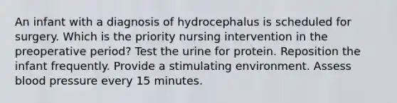 An infant with a diagnosis of hydrocephalus is scheduled for surgery. Which is the priority nursing intervention in the preoperative period? Test the urine for protein. Reposition the infant frequently. Provide a stimulating environment. Assess blood pressure every 15 minutes.