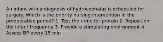 An infant with a diagnosis of hydrocephalus is scheduled for surgery. Which is the priority nursing intervention in the preoperative period? 1. Test the urine for protein 2. Reposition the infant frequently 3. Provide a stimulating environment 4. Assess BP every 15 min