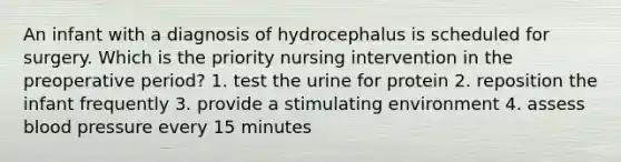 An infant with a diagnosis of hydrocephalus is scheduled for surgery. Which is the priority nursing intervention in the preoperative period? 1. test the urine for protein 2. reposition the infant frequently 3. provide a stimulating environment 4. assess blood pressure every 15 minutes