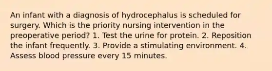 An infant with a diagnosis of hydrocephalus is scheduled for surgery. Which is the priority nursing intervention in the preoperative period? 1. Test the urine for protein. 2. Reposition the infant frequently. 3. Provide a stimulating environment. 4. Assess blood pressure every 15 minutes.