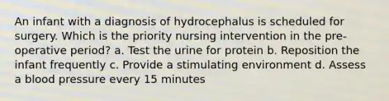 An infant with a diagnosis of hydrocephalus is scheduled for surgery. Which is the priority nursing intervention in the pre-operative period? a. Test the urine for protein b. Reposition the infant frequently c. Provide a stimulating environment d. Assess a blood pressure every 15 minutes