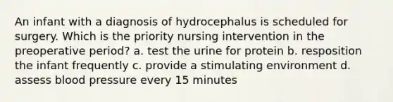 An infant with a diagnosis of hydrocephalus is scheduled for surgery. Which is the priority nursing intervention in the preoperative period? a. test the urine for protein b. resposition the infant frequently c. provide a stimulating environment d. assess blood pressure every 15 minutes