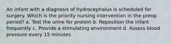 An infant with a diagnosis of hydrocephalus is scheduled for surgery. Which is the priority nursing intervention in the preop period? a. Test the urine for protein b. Reposition the infant frequently c. Provide a stimulating environment d. Assess blood pressure every 15 minutes