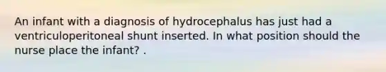 An infant with a diagnosis of hydrocephalus has just had a ventriculoperitoneal shunt inserted. In what position should the nurse place the infant? .