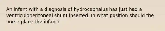 An infant with a diagnosis of hydrocephalus has just had a ventriculoperitoneal shunt inserted. In what position should the nurse place the infant?