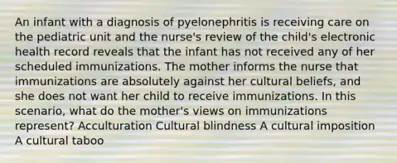 An infant with a diagnosis of pyelonephritis is receiving care on the pediatric unit and the nurse's review of the child's electronic health record reveals that the infant has not received any of her scheduled immunizations. The mother informs the nurse that immunizations are absolutely against her cultural beliefs, and she does not want her child to receive immunizations. In this scenario, what do the mother's views on immunizations represent? Acculturation Cultural blindness A cultural imposition A cultural taboo