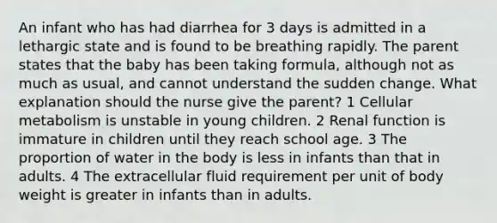 An infant who has had diarrhea for 3 days is admitted in a lethargic state and is found to be breathing rapidly. The parent states that the baby has been taking formula, although not as much as usual, and cannot understand the sudden change. What explanation should the nurse give the parent? 1 Cellular metabolism is unstable in young children. 2 Renal function is immature in children until they reach school age. 3 The proportion of water in the body is less in infants than that in adults. 4 The extracellular fluid requirement per unit of body weight is greater in infants than in adults.