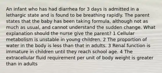 An infant who has had diarrhea for 3 days is admitted in a lethargic state and is found to be breathing rapidly. The parent states that the baby has been taking formula, although not as much as usual, and cannot understand the sudden change. What explanation should the nurse give the parent? 1 Cellular metabolism is unstable in young children. 2 The proportion of water in the body is less than that in adults. 3 Renal function is immature in children until they reach school age. 4 The extracellular fluid requirement per unit of body weight is greater than in adults